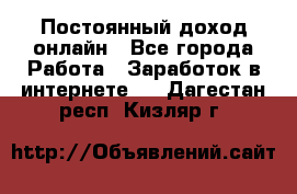 Постоянный доход онлайн - Все города Работа » Заработок в интернете   . Дагестан респ.,Кизляр г.